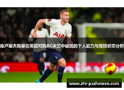 库卢塞夫斯基在英超对阵AC米兰中展现的个人能力与竞技状态分析 库卢塞夫斯基在英超对阵AC米兰中展现的个人能力与竞技状态分析