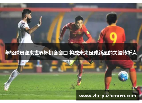 年轻球员迎来世界杯机会窗口 将成未来足球新星的关键转折点